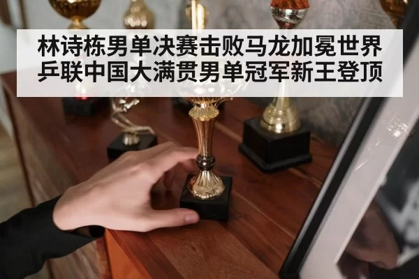 林诗栋男单决赛击败马龙加冕世界乒联中国大满贯男单冠军新王登顶