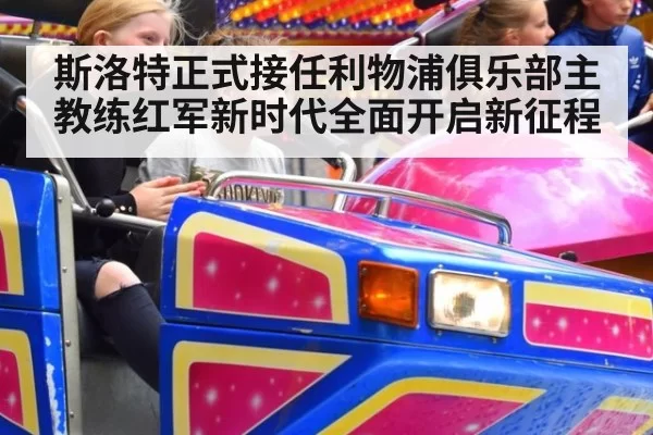 斯洛特正式接任利物浦俱乐部主教练红军新时代全面开启新征程