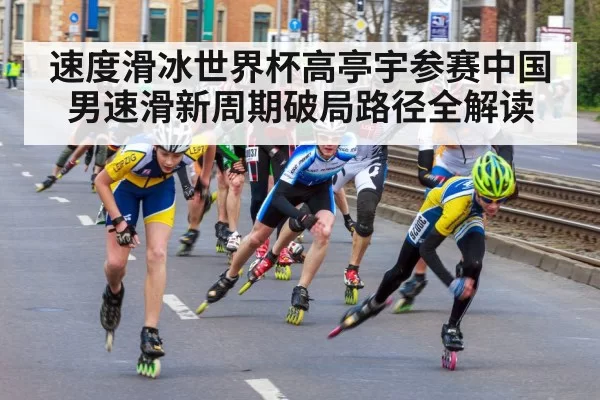 速度滑冰世界杯高亭宇参赛中国男速滑新周期破局路径全解读